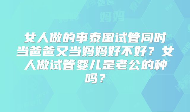 女人做的事泰国试管同时当爸爸又当妈妈好不好？女人做试管婴儿是老公的种吗？