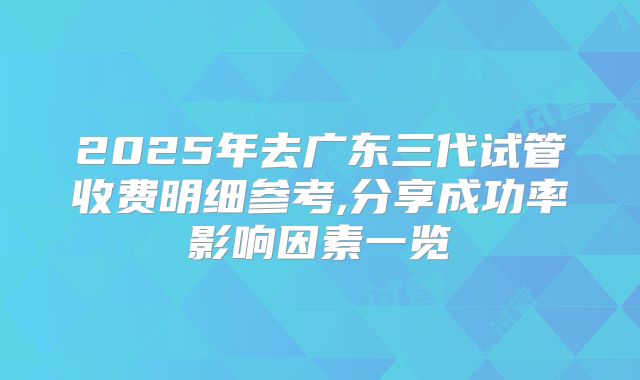 2025年去广东三代试管收费明细参考,分享成功率影响因素一览