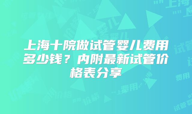 上海十院做试管婴儿费用多少钱？内附最新试管价格表分享
