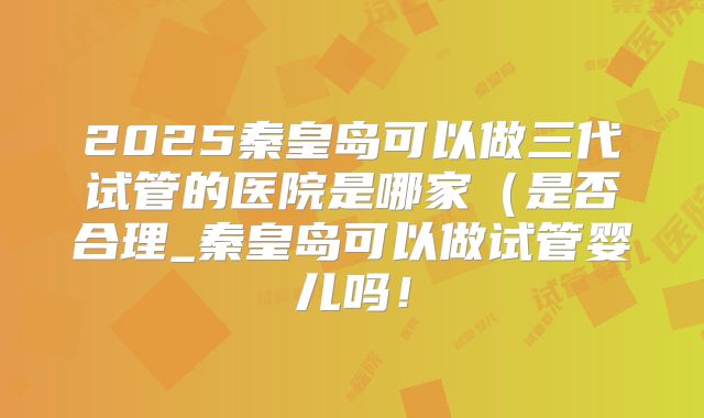 2025秦皇岛可以做三代试管的医院是哪家(是否合理_秦皇岛可以做试管婴儿吗!