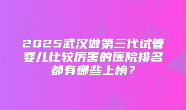 2025武汉做第三代试管婴儿比较厉害的医院排名都有哪些上榜?