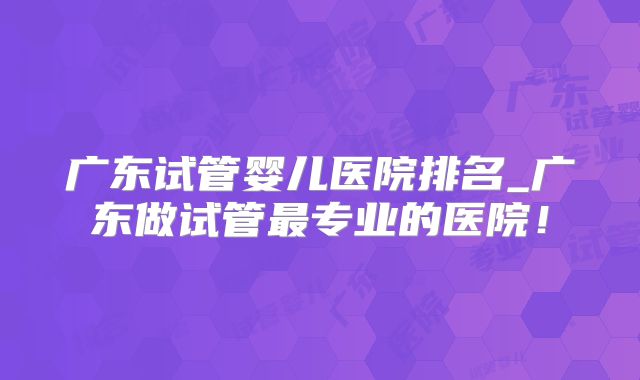 广东试管婴儿医院排名_广东做试管最专业的医院！