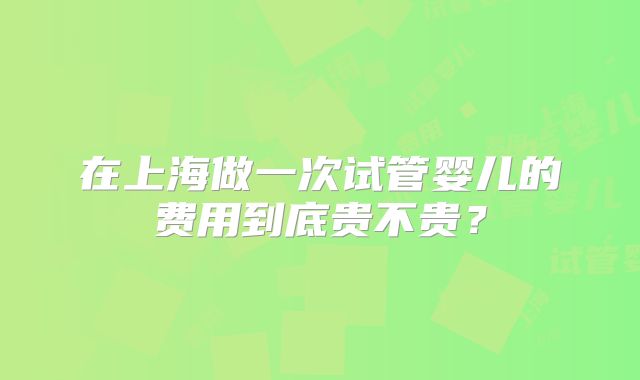 在上海做一次试管婴儿的费用到底贵不贵？
