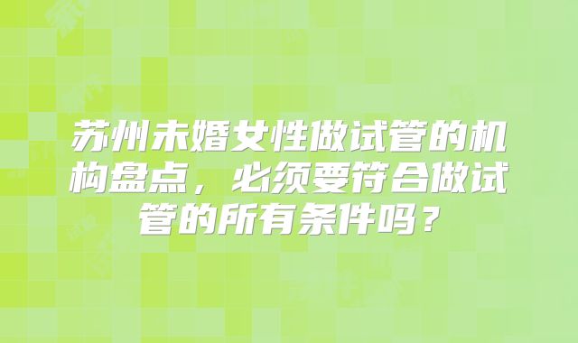 苏州未婚女性做试管的机构盘点,必须要符合做试管的所有条件吗?