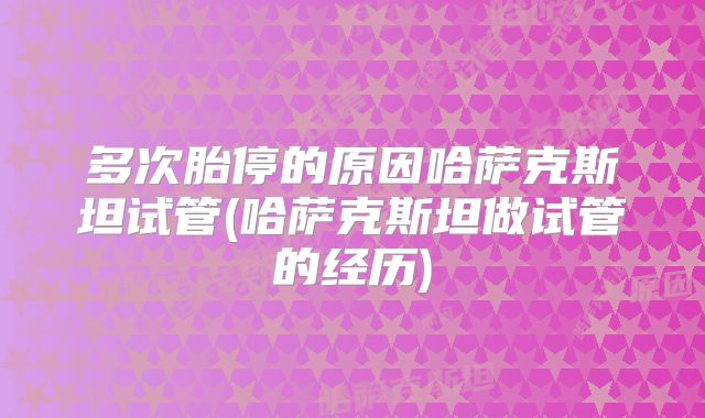 多次胎停的原因哈萨克斯坦试管(哈萨克斯坦做试管的经历)
