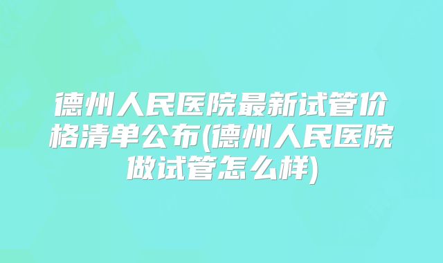 德州人民医院最新试管价格清单公布(德州人民医院做试管怎么样)