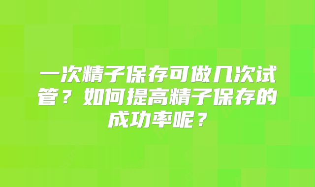 一次精子保存可做几次试管?如何提高精子保存的成功率呢?