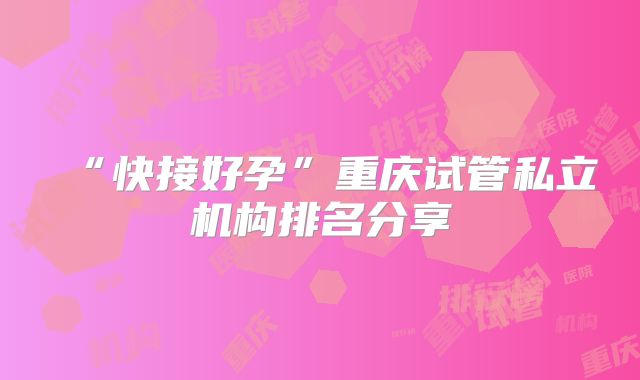 “快接好孕”重庆试管私立机构排名分享