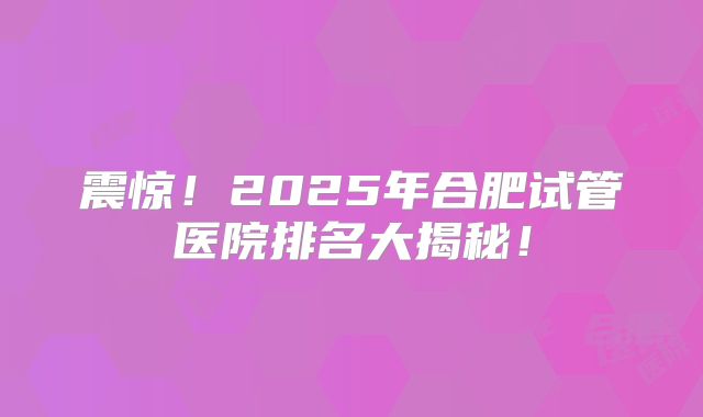 震惊!2025年合肥试管医院排名大揭秘!