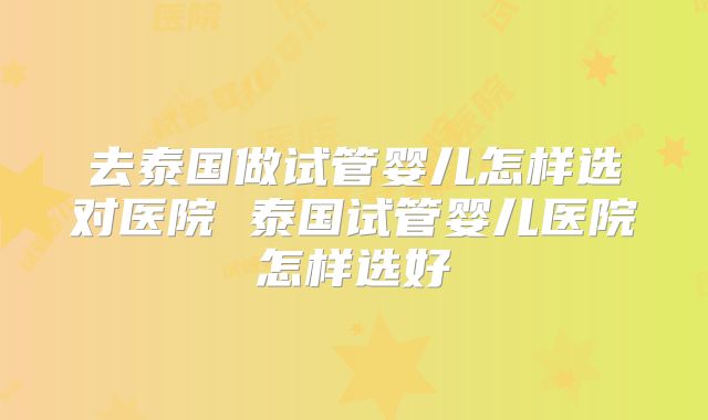 去泰国做试管婴儿怎样选对医院 泰国试管婴儿医院怎样选好