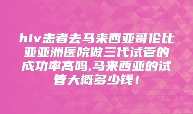 hiv患者去马来西亚哥伦比亚亚洲医院做三代试管的成功率高吗,马来西亚的试管大概多少钱!