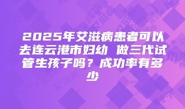 2025年艾滋病患者可以去连云港市妇幼 做三代试管生孩子吗?成功率有多少