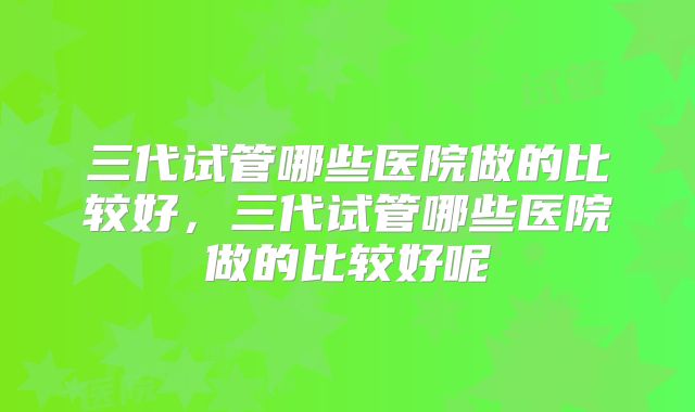 三代试管哪些医院做的比较好，三代试管哪些医院做的比较好呢
