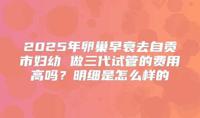 2025年卵巢早衰去自贡市妇幼 做三代试管的费用高吗？明细是怎么样的