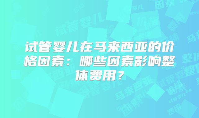 试管婴儿在马来西亚的价格因素：哪些因素影响整体费用？