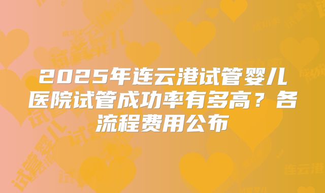 2025年连云港试管婴儿医院试管成功率有多高？各流程费用公布