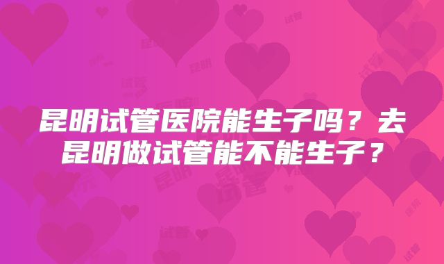昆明试管医院能生子吗?去昆明做试管能不能生子?