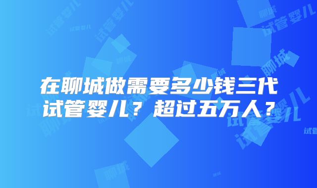 在聊城做需要多少钱三代试管婴儿？超过五万人？