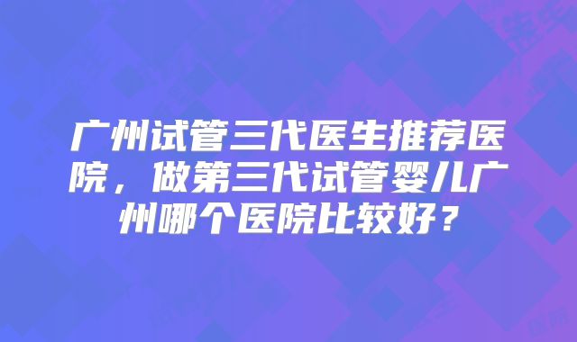 广州试管三代医生推荐医院,做第三代试管婴儿广州哪个医院比较好?