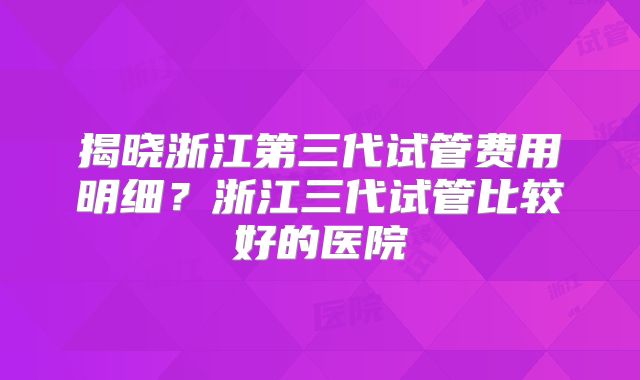 揭晓浙江第三代试管费用明细?浙江三代试管比较好的医院