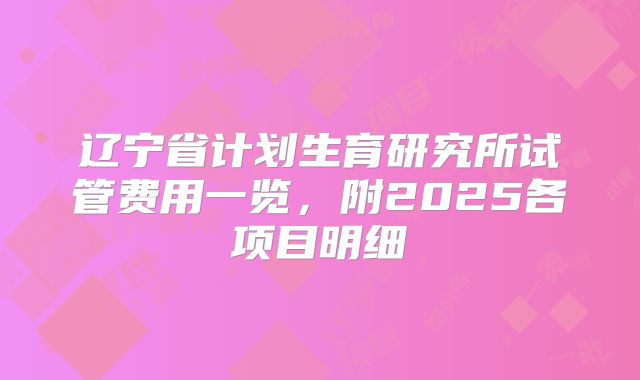 辽宁省计划生育研究所试管费用一览，附2025各项目明细