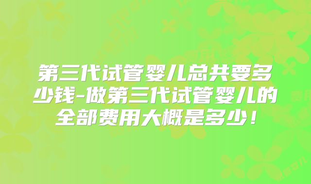 第三代试管婴儿总共要多少钱-做第三代试管婴儿的全部费用大概是多少！