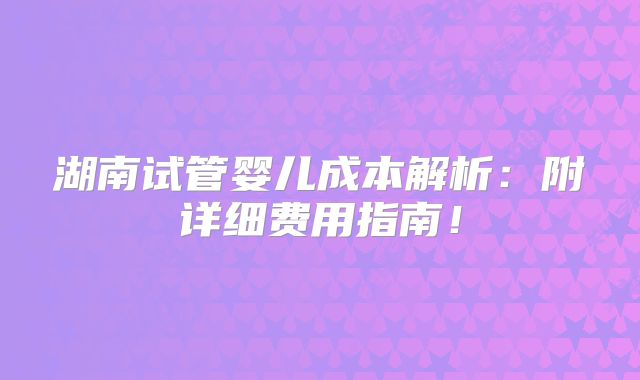 湖南试管婴儿成本解析:附详细费用指南!