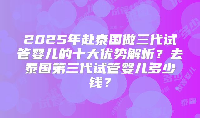 2025年赴泰国做三代试管婴儿的十大优势解析？去泰国第三代试管婴儿多少钱？