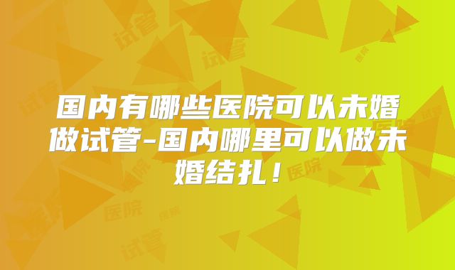 国内有哪些医院可以未婚做试管-国内哪里可以做未婚结扎！