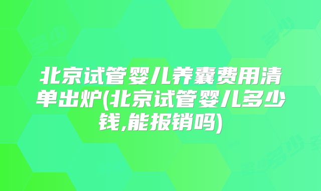 北京试管婴儿养囊费用清单出炉(北京试管婴儿多少钱,能报销吗)