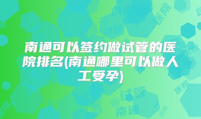 南通可以签约做试管的医院排名(南通哪里可以做人工受孕)