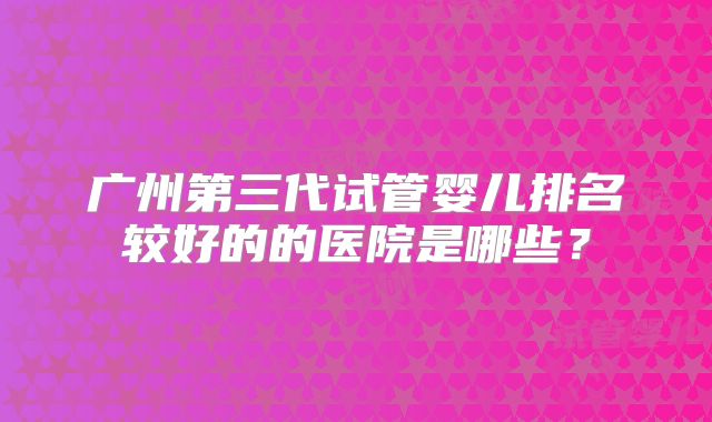 广州第三代试管婴儿排名较好的的医院是哪些？
