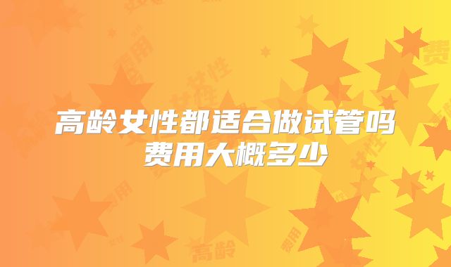高龄女性都适合做试管吗 费用大概多少