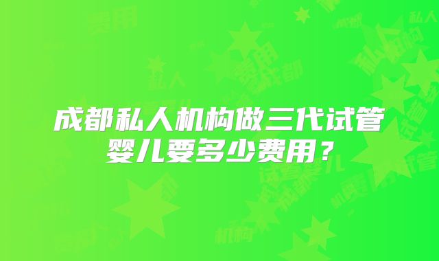 成都私人机构做三代试管婴儿要多少费用?