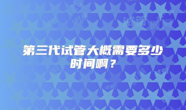第三代试管大概需要多少时间啊？