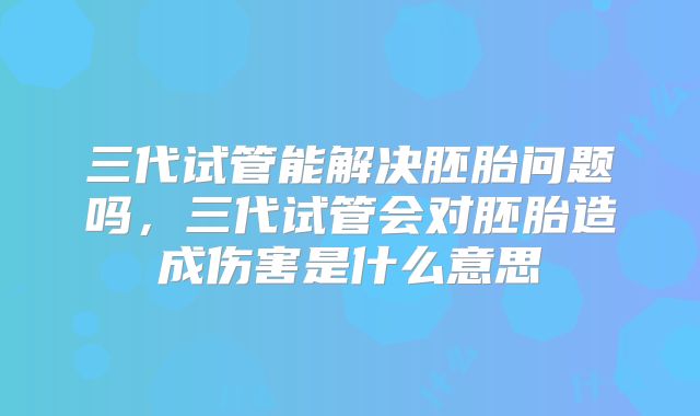 三代试管能解决胚胎问题吗,三代试管会对胚胎造成伤害是什么意思