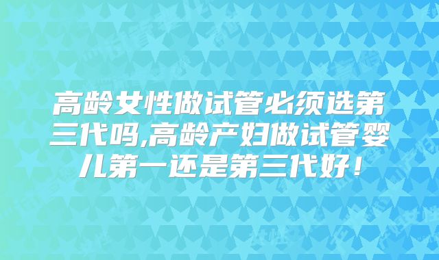 高龄女性做试管必须选第三代吗,高龄产妇做试管婴儿第一还是第三代好!