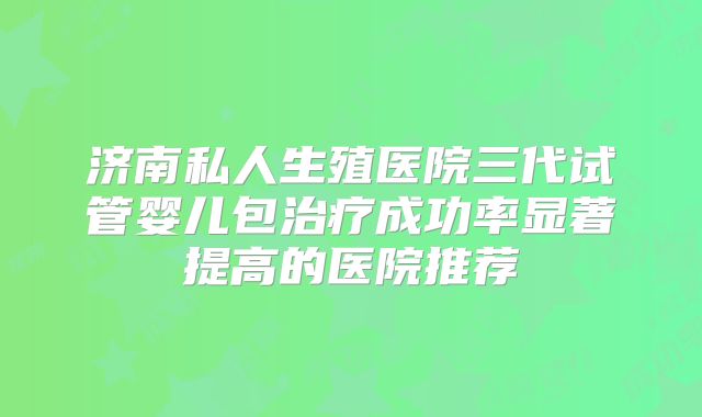 济南私人生殖医院三代试管婴儿包治疗成功率显著提高的医院推荐