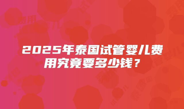 2025年泰国试管婴儿费用究竟要多少钱？