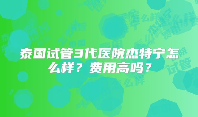 泰国试管3代医院杰特宁怎么样？费用高吗？