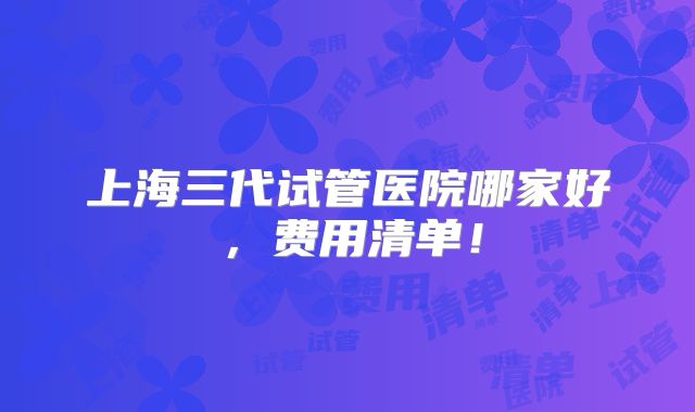 上海三代试管医院哪家好,费用清单!