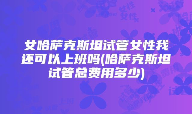 女哈萨克斯坦试管女性我还可以上班吗(哈萨克斯坦试管总费用多少)