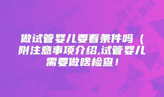 做试管婴儿要看条件吗（附注意事项介绍,试管婴儿需要做啥检查！