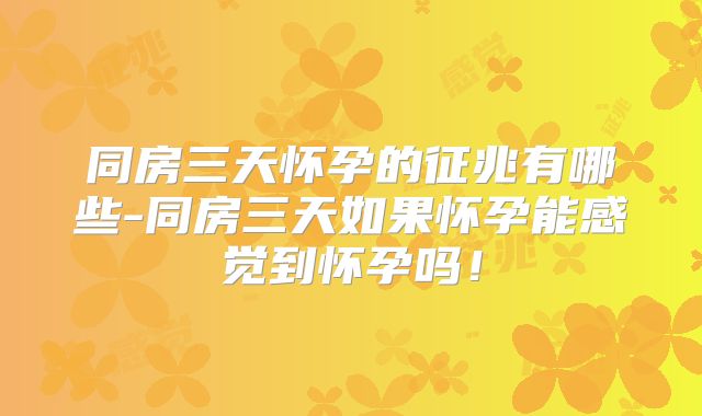 同房三天怀孕的征兆有哪些-同房三天如果怀孕能感觉到怀孕吗!