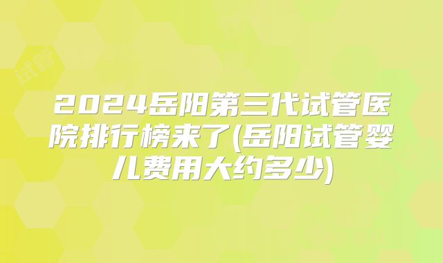 2024岳阳第三代试管医院排行榜来了(岳阳试管婴儿费用大约多少)