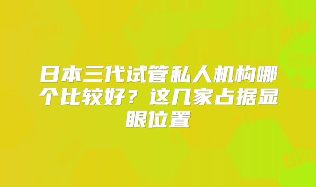 日本三代试管私人机构哪个比较好？这几家占据显眼位置