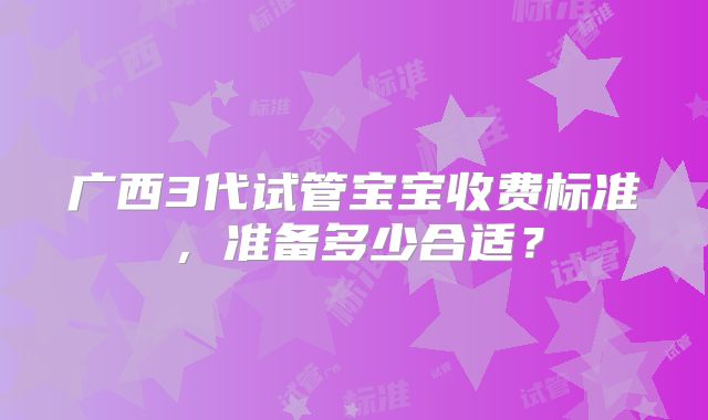广西3代试管宝宝收费标准，准备多少合适？