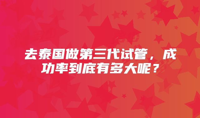 去泰国做第三代试管,成功率到底有多大呢?
