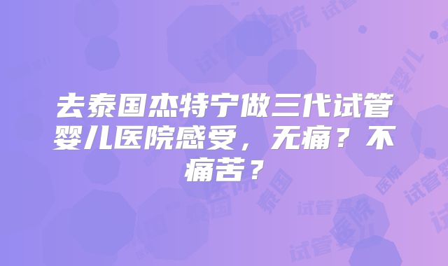 去泰国杰特宁做三代试管婴儿医院感受,无痛?不痛苦?