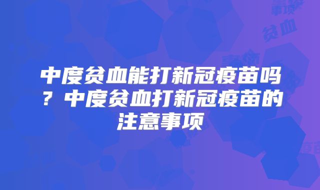 中度贫血能打新冠疫苗吗?中度贫血打新冠疫苗的注意事项